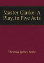 Master Clarke: A Play, in Five Acts - Thomas James Serle