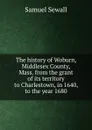 The history of Woburn, Middlesex County, Mass. from the grant of its territory to Charlestown, in 1640, to the year 1680 - Samuel Sewall