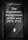 The diplomatic background of the war, 1870-1914 - Charles Seymour