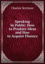 Speaking in Public: How to Produce Ideas and How to Acquire Fluency - Charles Seymour