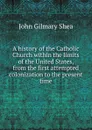 A history of the Catholic Church within the limits of the United States, from the first attempted colonization to the present time - John Gilmary Shea