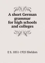 A short German grammar for high schools and colleges - E S. 1851-1925 Sheldon