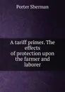 A tariff primer. The effects of protection upon the farmer and laborer - Porter Sherman