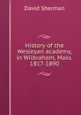 History of the Wesleyan academy, in Wilbraham, Mass. 1817-1890 - David Sherman