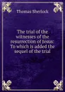 The trial of the witnesses of the resurrection of Jesus: To which is added the sequel of the trial - Thomas Sherlock