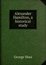 Alexander Hamilton, a historical study - George Shea