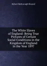 The White Slaves of England: Being True Pictures of Certain Social Conditions in the Kingdom of England in the Year 1897 - Robert Harborough Sherard