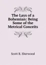 The Lays of a Bohemian: Being Some of the Metrical Conceits - Scott R. Sherwood