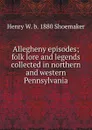 Allegheny episodes; folk lore and legends collected in northern and western Pennsylvania - Henry W. b. 1880 Shoemaker