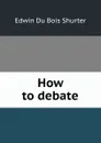 How to debate - Edwin Du Bois Shurter