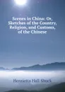 Scenes in China: Or, Sketches of the Country, Religion, and Customs, of the Chinese - Henrietta Hall Shuck