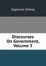 Discourses On Government, Volume 3 - Algernon Sidney