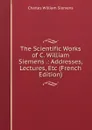 The Scientific Works of C. William Siemens .: Addresses, Lectures, Etc (French Edition) - Charles William Siemens