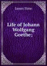 Life of Johann Wolfgang Goethe; - James Sime