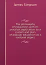 The philosophy of education, with its practical application to a system and plan of popular education as a national object - James Simpson