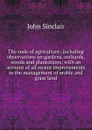 The code of agriculture; including observations on gardens, orchards, woods and plantations; with an account of all recent improvements in the management of arable and grass land - John Sinclair