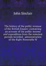 The history of the public revenue of the British Empire: containing an account of the public income and expenditure from the remotest periods recorded . administration of the Right Honorable W - John Sinclair
