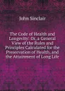 The Code of Health and Longevity: Or, a General View of the Rules and Principles Calculated for the Preservation of Health, and the Attainment of Long Life - John Sinclair