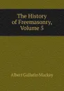 The History of Freemasonry, Volume 5 - Albert Gallatin Mackey