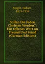 Sollen Die Juden Christen Werden.: Ein Offenes Wort an Freund Und Feind (German Edition) - Isidore Singer