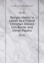 Religio Medici a Letter to a Friend Christian Morals Urn-Burial and Other Papers - Kt SIR THOMAS BROWNE