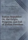 Italian Republics: Or, the Origin, Progress, and Fall of Italian Freedom - J. C. L. Simonde de Sismondi