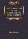 An Ecclesiastical History of Scotland, in a Series of Letters - John Skinner