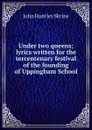 Under two queens; lyrics written for the tercentenary festival of the founding of Uppingham School - John Huntley Skrine