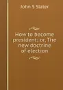 How to become president; or, The new doctrine of election - John S Slater