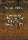 Gazeteer sic of Utah and Salt Lake City directory, 1874 - E L. 1830-1874 Sloan