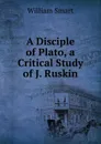 A Disciple of Plato, a Critical Study of J. Ruskin - William Smart