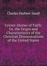 Corner-Stones of Faith: Or, the Origin and Characteristics of the Christian Denominations of the United States - Charles Herbert Small