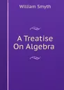 A Treatise On Algebra . - William Smyth