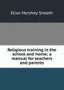 Religious training in the school and home; a manual for teachers and parents - Elias Hershey Sneath