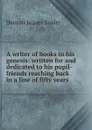 A writer of books in his genesis: written for and dedicated to his pupil-friends reaching back in a line of fifty years - Denton Jaques Snider