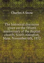 The historical discourse given on the fiftieth anniversary of the Baptist church, South Abington, Mass. November 6th, 1872 - Charles A Snow