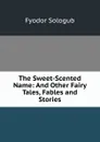 The Sweet-Scented Name: And Other Fairy Tales, Fables and Stories - Fyodor Sologub