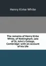 The remains of Henry Kirke White, of Nottingham, late of St. John.s College, Cambridge: with an account of his life - Henry Kirke White