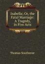 Isabella; Or, the Fatal Marriage: A Tragedy, in Five Acts - Thomas Southerne