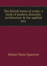 The British home of today: a book of modern domestic architecture . the applied arts - Walter Shaw Sparrow