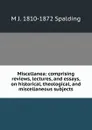 Miscellanea: comprising reviews, lectures, and essays, on historical, theological, and miscellaneous subjects - M J. 1810-1872 Spalding