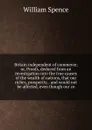 Britain independent of commerce; or, Proofs, deduced from an investigation into the true causes of the wealth of nations, that our riches, prosperity, . and would not be affected, even though our co - William Spence