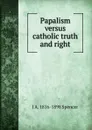 Papalism versus catholic truth and right - J A. 1816-1898 Spencer