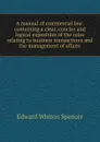 A manual of commercial law: containing a clear, concise and logical exposition of the rules relating to business transactions and the management of affairs - Edward Whiton Spencer