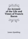 An Account of the Life and Times of Francis Bacon - James Spedding