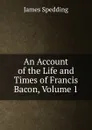 An Account of the Life and Times of Francis Bacon, Volume 1 - James Spedding