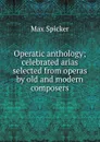 Operatic anthology; celebrated arias selected from operas by old and modern composers - Max Spicker