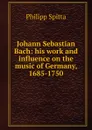 Johann Sebastian Bach: his work and influence on the music of Germany, 1685-1750 - Philipp Spitta
