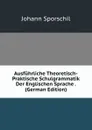Ausfuhrliche Theoretisch-Praktische Schulgrammatik Der Englischen Sprache . (German Edition) - Johann Sporschil