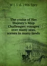 The cruise of Her Majesty.s Ship Challenger: voyages over many seas, scenes in many lands - W J. J. d. 1906 Spry